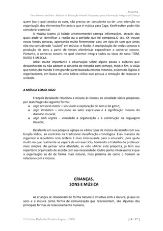 - Resenha -
     Teca Alencar de Brito - Música na Educação Infantil: Propostas para a formação Integral da Criança

quem (ou o que) produz os sons, não precisa ser consciente ou ter uma intenção na
organização dos elementos.Portanto o que é música para Cage, Koellreutter pode não
considerar como tal.
       A música (como já falado anteriormente) carrega informações, através das
quais pode-se identificar a região ou o período que foi composta.O séc. XX trouxe
novas fontes sonoras, apontando muito fortemente para um tipo de som que antes
não era considerado “usável” em música: o Ruído. A manipulação de ondas sonoras e
produção de sons a partir de fontes eletrônicas expandiram o universo sonoro.
Portanto, o universo sonoro no qual vivemos integra todos os tipos de sons: TOM,
RUÍDO E MESCLA.
       Achei muito importante a observação sobre alguns povos e culturas que
desconhecem ou não adotam o conceito de melodia com começo, meio e fim. A visão
que temos do mundo é em grande parte baseada em nós mesmos, ocidentais lógicos e
organizadores, em busca de uma beleza cíclica que possua a sensação de repouso e
unidade.


A MÚSICA COMO JOGO

       François Delalande relaciona a música às formas de atividade lúdica propostas
por Jean Piaget da seguinte forma:
       Jogo sensório-motor – vinculado á exploração do som e do gesto;
       Jogo simbólico – vinculado ao valor expressivo e à significação mesma do
       discurso musical;
       Jogo com regras – vinculado à organização e à construção da linguagem
       musical;

       Delalande em sua pesquisa agrupa os vários tipos de música de acordo com sua
função lúdica, ao contrário da tradicional classificação cronológica. Essa maneira de
organizar o repertório com certeza é mais interessante para o educador, pois ajuda
muito no que realmente se espera de um exercício, tornando o trabalho do professor
mais simples. Ao pensar uma atividade, se este utilizar esta proposta, já tem seu
repertório organizado de acordo com sua necessidade. Outro ponto interessante é que
a organização se dá de forma mais natural, mais próxima de como o homem se
relaciona com a música.




                                          CRIANÇAS,
                                        SONS E MÚSICA

       As crianças se relacionam de forma natural e intuitiva com a música, já que os
sons e a música como forma de comunicação que representam, são algumas das
principais formas de relacionamento humano.



© Carlos Roberto Prestes Lopes - 2008                                                       [ 4 / 17 ]
 