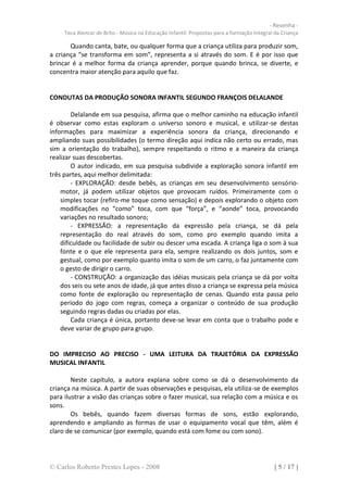 - Resenha -
     Teca Alencar de Brito - Música na Educação Infantil: Propostas para a formação Integral da Criança

       Quando canta, bate, ou qualquer forma que a criança utiliza para produzir som,
a criança “se transforma em som”, representa a si através do som. E é por isso que
brincar é a melhor forma da criança aprender, porque quando brinca, se diverte, e
concentra maior atenção para aquilo que faz.


CONDUTAS DA PRODUÇÃO SONORA INFANTIL SEGUNDO FRANÇOIS DELALANDE

        Delalande em sua pesquisa, afirma que o melhor caminho na educação infantil
é observar como estas exploram o universo sonoro e musical, e utilizar-se destas
informações para maximizar a experiência sonora da criança, direcionando e
ampliando suas possibilidades (o termo direção aqui indica não certo ou errado, mas
sim a orientação do trabalho), sempre respeitando o ritmo e a maneira da criança
realizar suas descobertas.
        O autor indicado, em sua pesquisa subdivide a exploração sonora infantil em
três partes, aqui melhor delimitada:
        - EXPLORAÇÃO: desde bebês, as crianças em seu desenvolvimento sensório-
    motor, já podem utilizar objetos que provocam ruídos. Primeiramente com o
    simples tocar (refiro-me toque como sensação) e depois explorando o objeto com
    modificações no “como” toca, com que “força”, e “aonde” toca, provocando
    variações no resultado sonoro;
        - EXPRESSÃO: a representação da expressão pela criança, se dá pela
    representação do real através do som, como pro exemplo quando imita a
    dificuldade ou facilidade de subir ou descer uma escada. A criança liga o som à sua
    fonte e o que ele representa para ela, sempre realizando os dois juntos, som e
    gestual, como por exemplo quanto imita o som de um carro, o faz juntamente com
    o gesto de dirigir o carro.
        - CONSTRUÇÃO: a organização das idéias musicais pela criança se dá por volta
    dos seis ou sete anos de idade, já que antes disso a criança se expressa pela música
    como fonte de exploração ou representação de cenas. Quando esta passa pelo
    período do jogo com regras, começa a organizar o conteúdo de sua produção
    seguindo regras dadas ou criadas por elas.
        Cada criança é única, portanto deve-se levar em conta que o trabalho pode e
    deve variar de grupo para grupo.


DO IMPRECISO AO PRECISO - UMA LEITURA DA TRAJETÓRIA DA EXPRESSÃO
MUSICAL INFANTIL

        Neste capítulo, a autora explana sobre como se dá o desenvolvimento da
criança na música. A partir de suas observações e pesquisas, ela utiliza-se de exemplos
para ilustrar a visão das crianças sobre o fazer musical, sua relação com a música e os
sons.
        Os bebês, quando fazem diversas formas de sons, estão explorando,
aprendendo e ampliando as formas de usar o equipamento vocal que têm, além é
claro de se comunicar (por exemplo, quando está com fome ou com sono).




© Carlos Roberto Prestes Lopes - 2008                                                       [ 5 / 17 ]
 