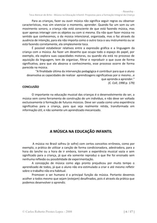 - Resenha -
     Teca Alencar de Brito - Música na Educação Infantil: Propostas para a formação Integral da Criança

        Para as crianças, fazer ou ouvir música não significa seguir regras ou observar
características, mas sim vivenciar o momento, aprender. Quando faz um som ou um
movimento sonoro, a criança não está consciente de que está fazendo música, mas
quer apenas interagir com os objetos ou com si mesma. Ela não quer fazer música no
sentido que conhecemos, o da música intencional, organizada, mas o faz através da
ausência de intenção, para ela não importa como o outro toca o seu instrumento ou se
está fazendo corretamente, ela simplesmente toca.
        É possível estabelecer relativos entre a expressão gráfica e a linguagem da
criança com a música. Ao fazer um desenho que ocupa todo o espaço do papel, por
exemplo, ela explora suas capacidades motoras, ou quando ela está no processo de
aquisição da linguagem, tem de organizar, filtrar e reproduzir o que ouve de forma
significativa, para que ela absorva o conhecimento, esse processo ocorre de forma
parecida na música.
            “A finalidade última da intervenção pedagógica é contribuir para que o aluno
    desenvolva as capacidades de realizar aprendizagens significativas por si mesmo...e
                                                              que aprenda a aprender.”
                                                                    (C. Coll, 1990 p. 179)
CONCLUSÃO

        O importante na educação musical das crianças é o desenvolvimento do ser, a
música vem como ferramenta de construção de um indivíduo, e não deve ser voltada
exclusivamente à formação de futuros músicos. Deve ser usada como uma experiência
significativa para a criança, para que seja realmente retida, transformada em
informação útil, e não somente um aprendizado mecanizado.




                        A MÚSICA NA EDUCAÇÃO INFANTIL

         A música no Brasil sofreu (e sofre) com certos conceitos errôneos, como por
exemplo, a prática de utilizar a canção de forma condicionadora, adestradora, para a
hora do lanche ou a hora de ir embora, tornam a experiência musical vazia e sem
significado para a criança, já que ela somente reproduz o que lhe foi ensinado sem
nenhuma reflexão ou possibilidade de experimentação.
        A concepção de música como algo pronto prejudicou por muito tempo o
aprendizado de todos, já que o aluno não era estimulado a criar e até mesmo refletir
sobre o trabalho não era habitual.
        Promover o ser humano é a principal função da música. Portanto devemos
acolher a todos mesmo que sejam (estejam) desafinados, pois é através da prática que
podemos desenvolver o aprendiz.




© Carlos Roberto Prestes Lopes - 2008                                                       [ 6 / 17 ]
 