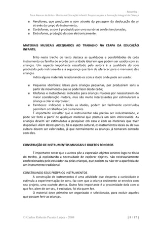 - Resenha -
     Teca Alencar de Brito - Música na Educação Infantil: Propostas para a formação Integral da Criança

       Aerofones, que produzem o som através da passagem da deslocação do ar
       através do corpo do instrumento;
       Cordofones, o som é produzido por uma ou várias cordas tencionadas;
       Eletrofones, produção do som eletronicamente.


MATERIAIS MUSICAIS ADEQUADOS AO TRABALHO NA ETAPA DA EDUCAÇÃO
INFANTIL

       Brito neste trecho do texto destaca as qualidades e possibilidades de cada
instrumento ou família de acordo com a idade ideal em que podem ser usados com as
crianças. Um aspecto importante ressaltado pela autora é a qualidade do som
produzido pelo instrumento e a segurança que tem de oferecer para o manuseio das
crianças.
       Indica alguns materiais relacionando-os com a idade onde pode ser usado:

       Pequenos idiofones: ideais para crianças pequenas, por produzirem sons a
       partir de movimentos que se pode fazer desde cedo;
       Xilofones e metalofones: indicados para crianças maiores por necessitarem de
       maior coordenação motora, mas são muito interessantes por estimularem a
       criança a criar e improvisar;
       Tambores: indicados a todas as idades, podem ser facilmente construídos
       permitem o trabalho com os menores.
       É importante ressaltar que o instrumental não precisa ser industrializado, e
pode ser feito a partir de qualquer material que produza um som interessante. As
crianças devem ser estimuladas a pesquisar em casa e com os materiais que tiver
disponível. Além destes pontos, há o aspecto cultural, os instrumentos locais ou de sua
cultura devem ser valorizados, já que normalmente as crianças já tomaram contado
com eles.


CONSTRUÇÃO DE INSTRUMENTOS MUSICAIS E OBJETOS SONOROS

       É importante notar que a autora põe a expressão objetos sonoros logo no título
do trecho, já explicitando a necessidade de explorar objetos, não necessariamente
confeccionados pelo educador ou pelas crianças, que podem ou não ter a aparência de
um instrumento tradicional.

CONSTRUINDO SEUS PRÓPRIOS INSTRUMENTOS
       A construção de instrumentos é uma atividade que desperta a curiosidade e
estimula a experimentação de sons, faz com que a criança realmente se envolva com
seu projeto, uma ouvinte atenta. Outro fato importante é a proximidade dela com o
que fez, alem de ser seu, é exclusivo, foi ela quem fez.
       O material deve primeiro ser organizado e selecionado, para excluir aqueles
que possam ferir as crianças.




© Carlos Roberto Prestes Lopes - 2008                                                       [ 8 / 17 ]
 