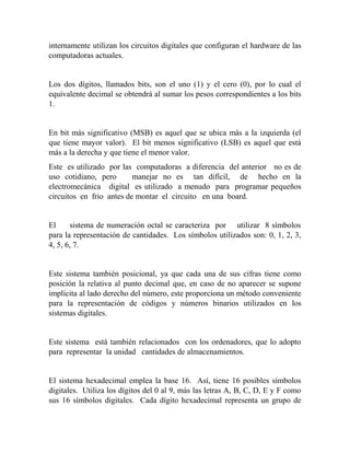 internamente utilizan los circuitos digitales que configuran el hardware de las
computadoras actuales.
Los dos dígitos, llamados bits, son el uno (1) y el cero (0), por lo cual el
equivalente decimal se obtendrá al sumar los pesos correspondientes a los bits
1.
En bit más significativo (MSB) es aquel que se ubica más a la izquierda (el
que tiene mayor valor). El bit menos significativo (LSB) es aquel que está
más a la derecha y que tiene el menor valor.
Este es utilizado por las computadoras a diferencia del anterior no es de
uso cotidiano, pero manejar no es tan difícil, de hecho en la
electromecánica digital es utilizado a menudo para programar pequeños
circuitos en frio antes de montar el circuito en una board.
El sistema de numeración octal se caracteriza por utilizar 8 símbolos
para la representación de cantidades. Los símbolos utilizados son: 0, 1, 2, 3,
4, 5, 6, 7.
Este sistema también posicional, ya que cada una de sus cifras tiene como
posición la relativa al punto decimal que, en caso de no aparecer se supone
implícita al lado derecho del número, este proporciona un método conveniente
para la representación de códigos y números binarios utilizados en los
sistemas digitales.
Este sistema está también relacionados con los ordenadores, que lo adopto
para representar la unidad cantidades de almacenamientos.
El sistema hexadecimal emplea la base 16. Así, tiene 16 posibles símbolos
digitales. Utiliza los dígitos del 0 al 9, más las letras A, B, C, D, E y F como
sus 16 símbolos digitales. Cada dígito hexadecimal representa un grupo de
 