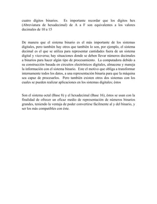 cuatro dígitos binarios. Es importante recordar que los dígitos hex
(Abreviatura de hexadecimal) de A a F son equivalentes a los valores
decimales de 10 a 15
De manera que el sistema binario es el más importante de los sistemas
digitales, pero también hay otros que también lo son, por ejemplo, el sistema
decimal es el que se utiliza para representar cantidades fuera de un sistema
digital y viceversa; hay situaciones donde se deben llevar números decimales
a binarios para hacer algún tipo de procesamiento. La computadora debido a
su construcción basada en circuitos electrónicos digitales, almacena y maneja
la información con el sistema binario. Este el motivo que obliga a transformar
internamente todos los datos, a una representación binaria para que la máquina
sea capaz de procesarlos. Pero también existen otros dos sistemas con los
cuales se pueden realizar aplicaciones en los sistemas digitales; éstos
Son el sistema octal (Base 8) y el hexadecimal (Base 16), éstos se usan con la
finalidad de ofrecer un eficaz medio de representación de números binarios
grandes, teniendo la ventaja de poder convertirse fácilmente al y del binario, y
ser los más compatibles con éste.
 