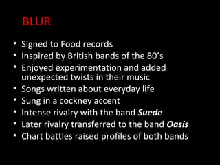 BLUR
• Signed to Food records
• Inspired by British bands of the 80’s
• Enjoyed experimentation and added
  unexpected twists in their music
• Songs written about everyday life
• Sung in a cockney accent
• Intense rivalry with the band Suede
• Later rivalry transferred to the band Oasis
• Chart battles raised profiles of both bands
 