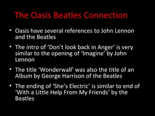The Oasis Beatles Connection
• Oasis have several references to John Lennon
  and the Beatles
• The intro of ‘Don’t look back in Anger’ is very
  similar to the opening of ‘Imagine’ by John
  Lennon
• The title ‘Wonderwall’ was also the title of an
  Album by George Harrison of the Beatles
• The ending of ‘She’s Electric’ is similar to end of
  ‘With a Little Help From My Friends’ by the
  Beatles
 