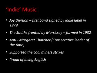 ‘Indie’ Music
• Joy Division – first band signed by indie label in
  1979
• The Smiths fronted by Morrissey – formed in 1982
• Anti - Margaret Thatcher (Conservative leader of
  the time)
• Supported the coal miners strikes
• Proud of being English
 