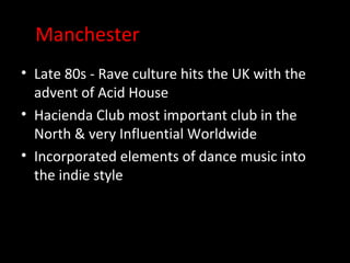 Manchester
• Late 80s - Rave culture hits the UK with the
  advent of Acid House
• Hacienda Club most important club in the
  North & very Influential Worldwide
• Incorporated elements of dance music into
  the indie style
 
