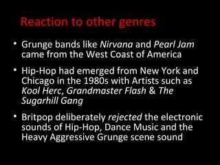 Reaction to other genres
• Grunge bands like Nirvana and Pearl Jam
  came from the West Coast of America
• Hip-Hop had emerged from New York and
  Chicago in the 1980s with Artists such as
  Kool Herc, Grandmaster Flash & The
  Sugarhill Gang
• Britpop deliberately rejected the electronic
  sounds of Hip-Hop, Dance Music and the
  Heavy Aggressive Grunge scene sound
 