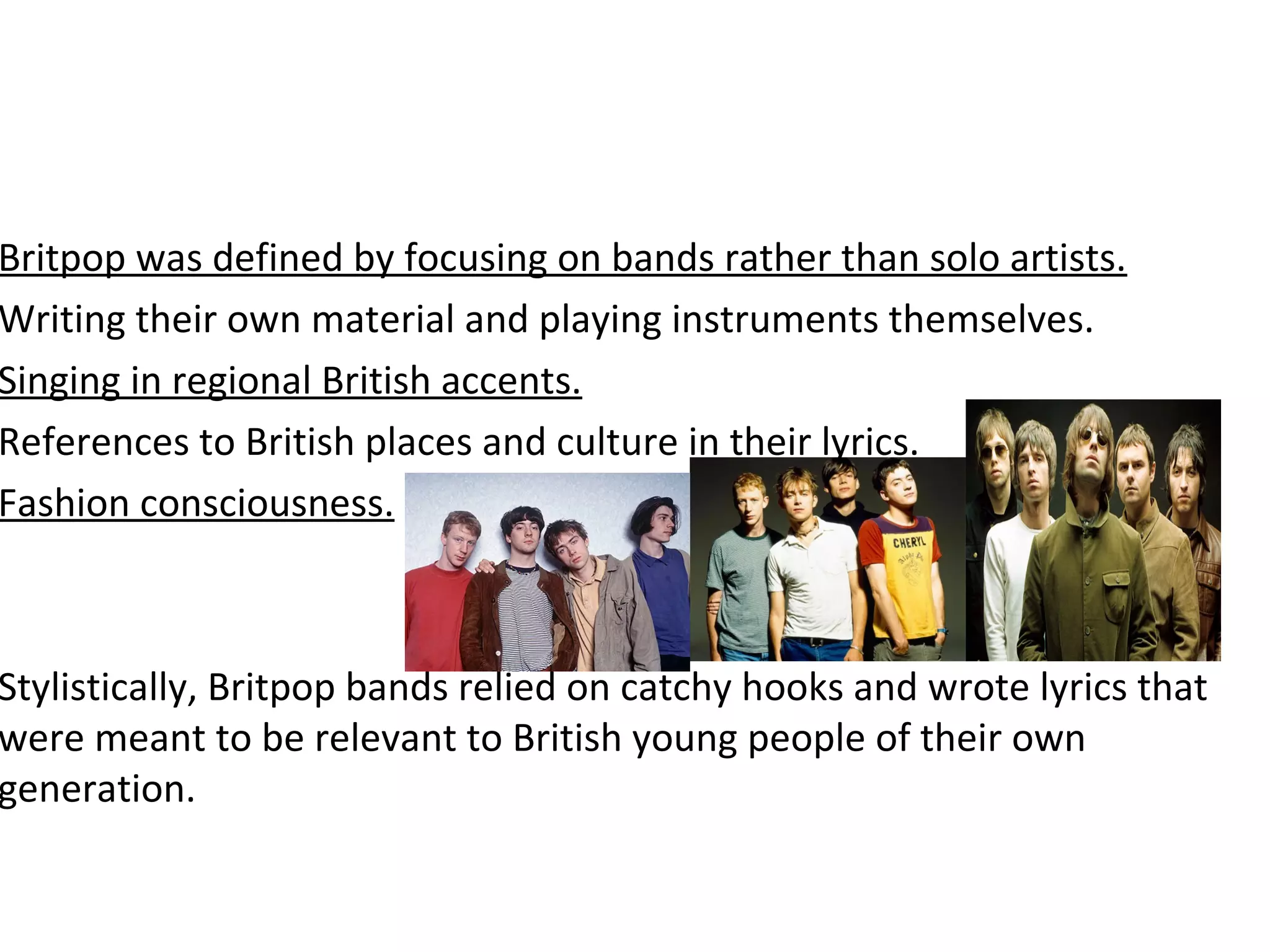 Britpop was defined by focusing on bands rather than solo artists.
Writing their own material and playing instruments themselves.
Singing in regional British accents.
References to British places and culture in their lyrics.
Fashion consciousness.

Stylistically, Britpop bands relied on catchy hooks and wrote lyrics that
were meant to be relevant to British young people of their own
generation.

 
