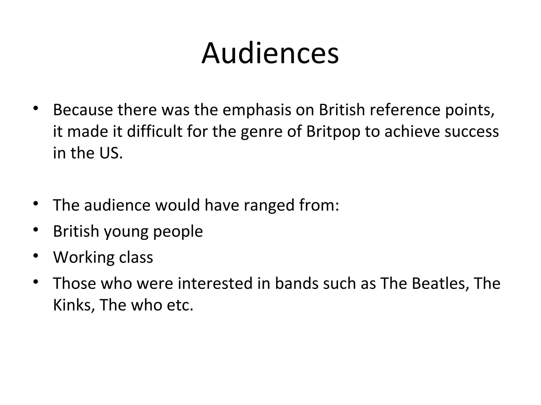 Audiences
• Because there was the emphasis on British reference points,
it made it difficult for the genre of Britpop to achieve success
in the US.
•
•
•
•

The audience would have ranged from:
British young people
Working class
Those who were interested in bands such as The Beatles, The
Kinks, The who etc.

 