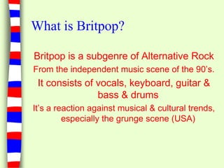 What is Britpop?Britpop is a subgenre of Alternative RockFrom the independent music scene of the 90’s.It consists of vocals, keyboard, guitar & bass & drumsIt’s a reaction against musical & cultural trends, especially the grunge scene (USA)
