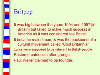 BritpopIt was big between the years 1994 and 1997 [in Britain] but failed to make much success in America as it was considered too British.It became mainstream & was the backbone of a cultural movement called “Cool Britannia”Lyrics were supposed to be relevant to British peopleRestored patriotism after grunge.Paul Weller claimed to be founder.