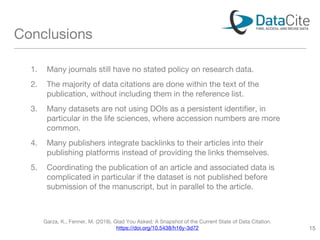 Conclusions
1. Many journals still have no stated policy on research data.
2. The majority of data citations are done within the text of the
publication, without including them in the reference list.
3. Many datasets are not using DOIs as a persistent identifier, in
particular in the life sciences, where accession numbers are more
common.
4. Many publishers integrate backlinks to their articles into their
publishing platforms instead of providing the links themselves.
5. Coordinating the publication of an article and associated data is
complicated in particular if the dataset is not published before
submission of the manuscript, but in parallel to the article.
Garza, K., Fenner, M. (2018). Glad You Asked: A Snapshot of the Current State of Data Citation.
https://doi.org/10.5438/h16y-3d72 15
 