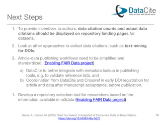 Next Steps
1. To provide incentives to authors, data citation counts and actual data
citations should be displayed on repository landing pages for
datasets.
2. Look at other approaches to collect data citations, such as text-mining
for DOIs.
3. Article-data publishing workflows need to be simplified and
standardized. (Enabling FAIR Data project)
a) DataCite to better integrate with metadata lookup in publishing
tools, e.g. to validate reference lists, and
b) Coordination from DataCite and Crossref in early DOI registration for
article and data after manuscript acceptance, before publication.
1. Develop a repository selection tool for researchers based on the
information available in re3data (Enabling FAIR Data project)
Garza, K., Fenner, M. (2018). Glad You Asked: A Snapshot of the Current State of Data Citation.
https://doi.org/10.5438/h16y-3d72
16
 