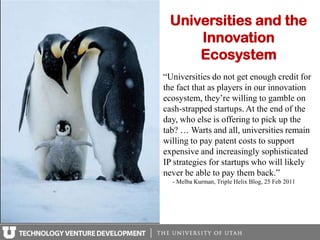 Universities and the
     Innovation
     Ecosystem
“Universities do not get enough credit for
the fact that as players in our innovation
ecosystem, they’re willing to gamble on
cash-strapped startups. At the end of the
day, who else is offering to pick up the
tab? … Warts and all, universities remain
willing to pay patent costs to support
expensive and increasingly sophisticated
IP strategies for startups who will likely
never be able to pay them back.”
  - Melba Kurman, Triple Helix Blog, 25 Feb 2011
 