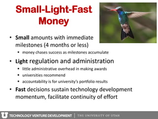 Small-Light-Fast
      Money
• Small amounts with immediate
  milestones (4 months or less)
    money chases success as milestones accumulate

• Light regulation and administration
    little administrative overhead in making awards
    universities recommend
    accountability is for university’s portfolio results
• Fast decisions sustain technology development
  momentum, facilitate continuity of effort
 