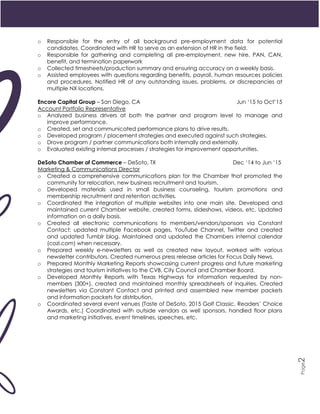 2
Page2
o Responsible for the entry of all background pre-employment data for potential
candidates. Coordinated with HR to serve as an extension of HR in the field.
o Responsible for gathering and completing all pre-employment, new hire, PAN, CAN,
benefit, and termination paperwork
o Collected timesheets/production summary and ensuring accuracy on a weekly basis.
o Assisted employees with questions regarding benefits, payroll, human resources policies
and procedures. Notified HR of any outstanding issues, problems, or discrepancies at
multiple NX locations.
Encore Capital Group – San Diego, CA Jun ‘15 to Oct’15
Account Portfolio Representative
o Analyzed business drivers at both the partner and program level to manage and
improve performance.
o Created, set and communicated performance plans to drive results.
o Developed program / placement strategies and executed against such strategies.
o Drove program / partner communications both internally and externally.
o Evaluated existing internal processes / strategies for improvement opportunities.
DeSoto Chamber of Commerce – DeSoto, TX Dec ‘14 to Jun ‘15
Marketing & Communications Director
o Created a comprehensive communications plan for the Chamber that promoted the
community for relocation, new business recruitment and tourism.
o Developed materials used in small business counseling, tourism promotions and
membership recruitment and retention activities.
o Coordinated the integration of multiple websites into one main site. Developed and
maintained current Chamber website, created forms, slideshows, videos, etc. Updated
information on a daily basis.
o Created all electronic communications to members/vendors/sponsors via Constant
Contact; updated multiple Facebook pages, YouTube Channel, Twitter and created
and updated Tumblr blog. Maintained and updated the Chambers internal calendar
(cozi.com) when necessary.
o Prepared weekly e-newsletters as well as created new layout, worked with various
newsletter contributors. Created numerous press release articles for Focus Daily News.
o Prepared Monthly Marketing Reports showcasing current progress and future marketing
strategies and tourism initiatives to the CVB, City Council and Chamber Board.
o Developed Monthly Reports with Texas Highways for information requested by non-
members (300+), created and maintained monthly spreadsheets of inquiries. Created
newsletters via Constant Contact and printed and assembled new member packets
and information packets for distribution.
o Coordinated several event venues (Taste of DeSoto, 2015 Golf Classic, Readers’ Choice
Awards, etc.) Coordinated with outside vendors as well sponsors, handled floor plans
and marketing initiatives, event timelines, speeches, etc.
 