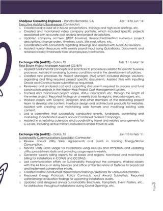 3
Page3
Shadpour Consulting Engineers – Rancho Bernardo, CA Apr ‘14 to Jun ‘14
Executive Assistant/Bookkeeper (Contractor)
o Created and revised all in-house presentations, trainings and high-level briefings, etc.
o Created and maintained video company portfolio, which included specific projects
associated with accurate cost analysis and project descriptions.
o Updated company archives (2007 Baseline). Researched/Verified numerous project
descriptions, change orders, timelines, costs, site evaluations, etc.
o Coordinated with consultants regarding drawings and assisted with AutoCAD revisions.
o Assisted Human Resources with weekly payroll input using QuickBooks. Documents and
retained weekly timesheets from all employees/contractors.
Exchange HQs (AAFES) – Dallas, TX Feb ‘11 to Mar ‘14
Real Estate Project Manager Assistant (GS-8/9)
o Applied fundamental concepts and practices to procedures related to specific business
processes. Assisted in analyzing business conditions and in the development of policies.
o Created new processes for Project Managers (PM) which included storage solutions;
organizing and filing required project specific documents. Assisted PMs with inputting
Oracle and Constructware submittals as requested.
o Reviewed and analyzed cost and supporting documents required to process and fund
construction projects in the Walker Web Project Cost Management System.
o Tracked and maintained project scope, status, description, etc. through the length of
the entire project. Reported findings on a weekly basis to regions, Area Managers, etc.
o Worked closely with Graphic Designers and other members of the marketing project
team to develop site content, interface design and architectural products for websites.
Assisted with creating and maintaining web formats and modifying existing web
content.
o Led a committee that successfully conducted events, fundraisers, advertising and
marketing. Coordinated several annual Combined Federal Campaigns.
o Assisted in scheduling calendars and coordinating travel and related arrangements for
C-Levels, including active military. Included overseas travel as well.
Exchange HQs (AAFES) – Dallas, TX Jan ‘10 to Feb ‘11
Sustainability Communications Specialist (Contractor)
o Review annual Utility Sales Agreements and assists in tracking Energy/Water
Consumption.
o Monitor Utility Data Usage for installations using ACCESS and HYPERION and updating
utility spreadsheets daily and providing usage reports weekly.
o Generate weekly billing reports for all bases and regions. Monitored and maintained
billing for installations in CONUS and OCONUS.
o Led communication efforts on Sustainability throughout the company. Worked closely
with the Air Force an Army Services and office of the Secretary of Defense to broadcast
and implement conservative efforts.
o Created and/or conducted Presentations/Trainings/Webinars for various directorates.
o Prepared Energy Protocols, Policy Contracts, and Award Submittals. Reported
water/energy evaluation findings for upcoming installations audits.
o Updated and designed annual Sustainability Brochures, Pamphlets, Event Posters, etc.,
for distribution throughout installations during Grand Openings, etc.
 