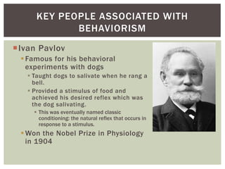 KEY PEOPLE ASSOCIATED WITH
BEHAVIORISM
Ivan Pavlov
 Famous for his behavioral
experiments with dogs
 Taught dogs to salivate when he rang a
bell.
 Provided a stimulus of food and
achieved his desired reflex which was
the dog salivating.
 This was eventually named classic
conditioning: the natural reflex that occurs in
response to a stimulus.

 Won the Nobel Prize in Physiology
in 1904

 
