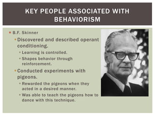 KEY PEOPLE ASSOCIATED WITH
BEHAVIORISM
 B.F. Skinner

 Discovered and described operant
conditioning.
 Learning is controlled.
 Shapes behavior through
reinforcement.

 Conducted experiments with
pigeons.
 Rewarded the pigeons when they
acted in a desired manner.
 Was able to teach the pigeons how to
dance with this technique.

 