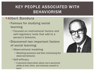 KEY PEOPLE ASSOCIATED WITH
BEHAVIORISM
Albert Bandura
 Famous for studying social
learning
 Focused on motivational factors and
self-regulatory tools that add to a
person’s behavior.

 Discovered two important factors
of social learning:
 Observational modeling
 Watching someone and then mimicking the
observed behavior.

 Self-efficacy
 A personal observation about one’s perceived
ability to feel, think, and motivate oneself to
learn.

 
