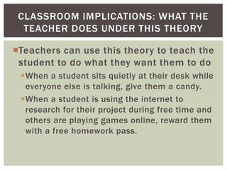 CLASSROOM IMPLICATIONS: WHAT THE
TEACHER DOES UNDER THIS THEORY
Teachers can use this theory to teach the
student to do what they want them to do
When a student sits quietly at their desk while
everyone else is talking, give them a candy.
When a student is using the internet to
research for their project during free time and
others are playing games online, reward them
with a free homework pass.

 
