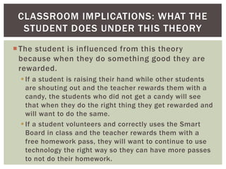 CLASSROOM IMPLICATIONS: WHAT THE
STUDENT DOES UNDER THIS THEORY
 The student is influenced from this theory
because when they do something good they are
rewarded.
 If a student is raising their hand while other students
are shouting out and the teacher rewards them with a
candy, the students who did not get a candy will see
that when they do the right thing they get rewarded and
will want to do the same.
 If a student volunteers and correctly uses the Smart
Board in class and the teacher rewards them with a
free homework pass, they will want to continue to use
technology the right way so they can have more passes
to not do their homework.

 