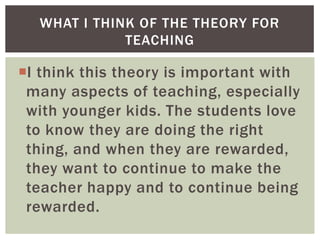 WHAT I THINK OF THE THEORY FOR
TEACHING

I think this theory is important with
many aspects of teaching, especially
with younger kids. The students love
to know they are doing the right
thing, and when they are rewarded,
they want to continue to make the
teacher happy and to continue being
rewarded.

 