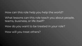 How can this role help you help the world?
What lessons can this role teach you about people,
teams, business, or life itself?
How do you want to be treated in your role?
How will you treat others?
 