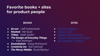 49
Favorite books + sites
for product people
BOOKS
● Scrum (Jeff Sutherland)
● Hooked (Nir Eyal)
● Tribes (Seth Godin)
● The Design of Everyday Things
○ (Don Norman)
● Essentialism (Greg McKeown)
● Creativity Inc (Ed Catmull)
● The Messy Middle (Scott Belsky)
SITES
● Mind the Product
● Product Talk
● Nielsen Norman Group
● Product Management Insider
● UX Collective - Medium
 