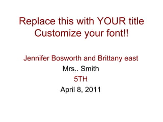 Replace this with YOUR title Customize your font!! Jennifer Bosworth and Brittany east Mrs.. Smith 5TH April 8, 2011 