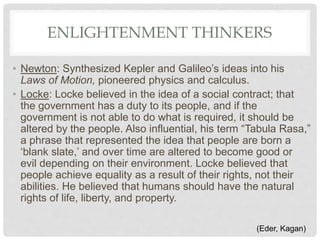 ENLIGHTENMENT THINKERS
• Newton: Synthesized Kepler and Galileo’s ideas into his
Laws of Motion, pioneered physics and calculus.
• Locke: Locke believed in the idea of a social contract; that
the government has a duty to its people, and if the
government is not able to do what is required, it should be
altered by the people. Also influential, his term “Tabula Rasa,”
a phrase that represented the idea that people are born a
‘blank slate,’ and over time are altered to become good or
evil depending on their environment. Locke believed that
people achieve equality as a result of their rights, not their
abilities. He believed that humans should have the natural
rights of life, liberty, and property.
(Eder, Kagan)
 