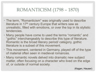 ROMANTICISM (1798 – 1870)
• The term, “Romanticism” was originally used to describe
literature in 17th century Europe that writers saw as
unrealistic, filled with emotions, or over the top in its stylistic
tendencies.
• Many people have come to used the terms “romantic” and
“gothic” interchangeably to describe this type of literature.
Romantic is the broad literary period/ category, gothic
literature is a subset of this movement.
• This movement, centered in Germany, played off of the type
of material often seen in medieval romances.
• Many romantic novels delved into dramatic new subject
matter, often focusing on a character who lived on the edge
of, or outside of normal society.
(Kagan, Hauser)
 