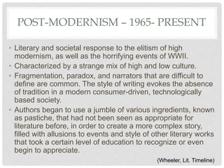 POST-MODERNISM – 1965- PRESENT
• Literary and societal response to the elitism of high
modernism, as well as the horrifying events of WWII.
• Characterized by a strange mix of high and low culture.
• Fragmentation, paradox, and narrators that are difficult to
define are common. The style of writing evokes the absence
of tradition in a modern consumer-driven, technologically
based society.
• Authors began to use a jumble of various ingredients, known
as pastiche, that had not been seen as appropriate for
literature before, in order to create a more complex story,
filled with allusions to events and style of other literary works
that took a certain level of education to recognize or even
begin to appreciate.
(Wheeler, Lit. Timeline)
 