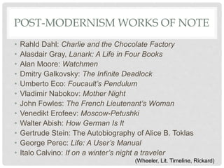 POST-MODERNISM WORKS OF NOTE
• Rahld Dahl: Charlie and the Chocolate Factory
• Alasdair Gray, Lanark: A Life in Four Books
• Alan Moore: Watchmen
• Dmitry Galkovsky: The Infinite Deadlock
• Umberto Eco: Foucault’s Pendulum
• Vladimir Nabokov: Mother Night
• John Fowles: The French Lieutenant’s Woman
• Venedikt Erofeev: Moscow-Petushki
• Walter Abish: How German Is It
• Gertrude Stein: The Autobiography of Alice B. Toklas
• George Perec: Life: A User’s Manual
• Italo Calvino: If on a winter’s night a traveler
(Wheeler, Lit. Timeline, Rickard)
 