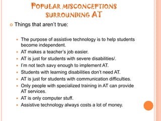 Popular misconceptions surrounding ATThings that aren’t true:The purpose of assistive technology is to help students become independent.AT makes a teacher’s job easier.AT is just for students with severe disabilities/.I’m not tech savy enough to implement AT.Students with learning disabilities don’t need AT.AT is just for students with communication difficulties.Only people with specialized training in AT can provide AT services.AT is only computer stuff.Assistive technology always costs a lot of money.