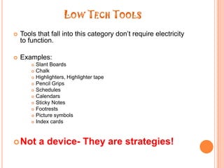 Low Tech ToolsTools that fall into this category don’t require electricity to function.Examples:Slant BoardsChalkHighlighters, Highlighter tapePencil GripsSchedulesCalendarsSticky NotesFootrestsPicture symbolsIndex cardsNot a device- They are strategies!