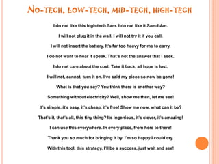 No-tech, low-tech, mid-tech, high-techI do not like this high-tech Sam. I do not like it Sam-I-Am. I will not plug it in the wall. I will not try it if you call. I will not insert the battery. It’s far too heavy for me to carry. I do not want to hear it speak. That’s not the answer that I seek.I do not care about the cost. Take it back, all hope is lost.I will not, cannot, turn it on. I’ve said my piece so now be gone!What is that you say? You think there is another way?Something without electricity? Well, show me then, let me see!It’s simple, it’s easy, it’s cheap, it’s free! Show me now, what can it be?That’s it, that’s all, this tiny thing? Its ingenious, it’s clever, it’s amazing!I can use this everywhere. In every place, from here to there!Thank you so much for bringing it by. I’m so happy I could cry.With this tool, this strategy, I’ll be a success, just wait and see!