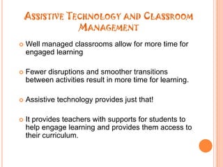 Assistive Technology and Classroom ManagementWell managed classrooms allow for more time for engaged learningFewer disruptions and smoother transitions between activities resultin more time for learning.Assistive technology provides just that!Itprovides teachers with supports for students to help engage learningand provides them access to their curriculum.