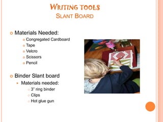Large enough for the child to wrap their hand around and still color without breaking themWriting toolsSlant BoardMaterials Needed:Congregated CardboardTapeVelcroScissorsPencilBinder Slant boardMaterials needed:3” ring binderClipsHot glue gun