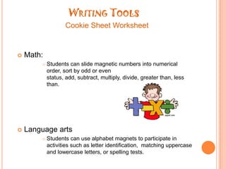 Writing ToolsCookie Sheet WorksheetMath:Students can slide magnetic numbers into numerical order, sort by odd or even status, add, subtract, multiply, divide, greater than, less than.Language arts Students can use alphabet magnets to participate in activities such as letter identification,  matching uppercase and lowercase letters, or spelling tests.