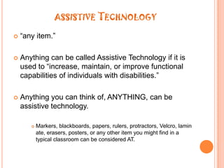 assistive Technology“any item.” Anything can be called Assistive Technology if it is used to “increase, maintain, or improve functional capabilities of individuals with disabilities.”Anything you can think of, ANYTHING, can be assistive technology.Markers, blackboards, papers, rulers, protractors, Velcro, laminate, erasers, posters, or any other item you might find in a typical classroom can be considered AT.