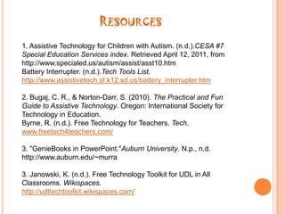 Resources4. Little Bird Tales - In the Forest. (n.d.).Little Bird Tales - Home. http://littlebirdtales.com/tales/view/story_id/6479/5. Low-Tech Tools: Math Aids. (n.d.).At Basics. http://atto.buffalo.edu/registered/ATBasics/Populations/LowTech/math.php6. Sorrells, A. M., Rieth, H. J., & Sindlear, P. T. (2004). Trends and Issues in Instructional and Assistive Technology.Critical Issues in Special Education(pp. 205-225). New York: Pearson.7. Robitaille, S. (2010).The Illustrated Guide to Assistive Technology and Devices. New York: Demos Medical Publishing LLC.8. Social Stories. (n.d.).Region 2 Digital Lending Library Social Stories Information & Resourceshttp:/http://www.region2library.org/SocialStories.htm
