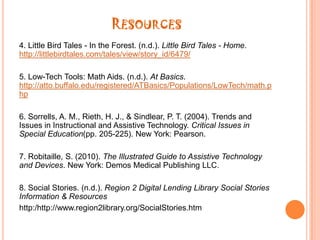 Resources9. The Case Against Assistive Technology. (n.d.).You Tube. http://www.youtube.com/watch?v=lNs88Ki1WSo10. Zac Web Browser Aims to Focus Autistic Kids. (n.d.).You http://www.youtube.com/watch?v=eJGncJatGUg