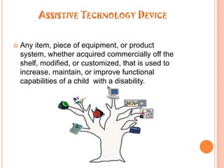 Assistive Technology DeviceAny item, piece of equipment, or product system, whether acquired commercially off the shelf, modified, or customized, that is used to increase, maintain, or improve functional capabilities of a child  with a disability.