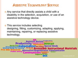 Assistive Technology ServiceAny service that directly assists a child with a disability in the selection, acquisition, or use of an assistive technology device.This service includes selecting designing, fitting, customizing, adapting, applying, maintaining, repairing, or replacing assistive technology.