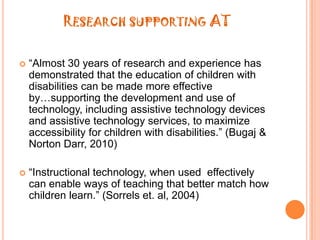 Research supporting AT“Almost 30 years of research and experience has demonstrated that the education of children with disabilities can be made more effective by…supporting the development and use of technology, including assistive technology devices and assistive technology services, to maximize accessibility for children with disabilities.” (Bugaj & Norton Darr, 2010)“Instructional technology, when used  effectively can enable ways of teaching that better match how children learn.” (Sorrels et. al, 2004)