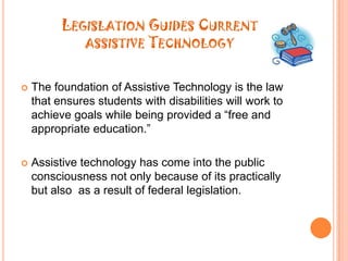 Legislation Guides Current assistive TechnologyThe foundation of Assistive Technology is the law that ensures students with disabilities will work to achieve goals while being provided a “free and appropriate education.”Assistive technology has come into the public consciousness not only because of its practically but also  as a result of federal legislation.