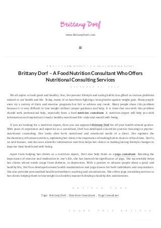 www.BrittanyDorf.com

B YB R I T T A N Y D O R F, I NN U T R I T I O N A L C O N S U L T A N T, N O C O M M E N T S
BrittanyDorf–A FoodNutritionConsultantWhoOffers
Nutritional Consulting Services
D E C E M B E R 2 1 , 2 0 1 4
We all aspire to look good and healthy. But, the present lifestyle and eating habits has gifted us various problems
related to our health and life. Today, many of us have been fighting a losing battle against weight gain. Many people
even try a variety of diets and exercise programs but fail to achieve any result. Many people share this problem
because it is very difficult to lose weight without proper guidance and help. It is time that one with this problem
should seek professional help, especially from a food nutrition consultant. A nutrition expert will help you with
information and inspiration to lead a healthy nutritional life-style and overall well-being.
If you are looking for a nutrition expert, then you can approach Brittany Dorf for all your health related queries.
With years of experience and expertise as a consultant, Dorf has developed a nutrition practice focusing on psycho-
nutritional counseling. She looks after both nutritional and emotional needs of a client. She explains the
biochemistry of human nutrition, explaining her clients the importance of making better choices of food item. Dorf is
an avid learner; and she uses scientific information and thus helps her clients in making lasting lifestyle changes to
improve their health and well-being.
Apart from helping her clients as a nutrition expert, Dorf also help them as a yoga consultant. Knowing the
importance of exercise and meditation in one’s life, she has learned the significance of yoga. She successfully helps
her clients whose needs range from diabetes, to depression. With a passion to educate people about a good and
healthy life, Dorf has developed several health maximization and yoga classes for both individuals and corporations.
She also provides personalized health and wellness coaching and consultations. She offers yoga consulting services to
her clients helping them to lose weight in a healthy manner following a healthy diet and exercises.
A R T I C L E T A G S
Tags: Brittany Dorf , Nutrition Consultant , Yoga Consultant
S H A R E T H I S A R T I C L E
converted by Web2PDFConvert.com
 