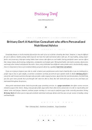 www.BrittanyDorf.com

B YB R I T T A N Y D O R F, I NN U T R I T I O N A L C O N S U L T A N T, N O C O M M E N T S
BrittanyDorf:A NutritionConsultantwhooffers Personalized
Nutritional Advice
J A N U A R Y 9 , 2 0 1 5
Everybody dreams to lead a healthy life and for this each of us try to follow a healthy diet chart. However, it may be di cult
for you to follow a healthy eating habit if you do not have the right nutritional advice with you. To stay healthy, eating proper
food is very necessary. Improper eating habits have various side e ects on our health. Eating junk foods causes various e ects
like energy slumps, food cravings, indigestion, constipation and weight gain. Wrong food habits also lead to anxiety, depressions
and many other mental and physical disorders. Since, every individual have di erent eating habits and is biochemically unique,
thus it is important to have a personalized dietary program advice by a qualified nutrition consultant.
If you are trying to improve your diet in order to better your performance and to lead a healthy life or you are looking for a
proper way to lose or gain weight, a nutrition consultant can help you with all your speci c needs in details.Brittany Dorf is
one of the well-known nutrition therapist who provide a wide range of services. Apart from the nutritional advice, Dorf will help
you lose your extra pounds that you thought will never be able to shed. She will work with you one on one and keeps you
motivated throughout the process.
Along with nutritional advice Dorf also provide yoga consulting services. As a yoga consultant she o ers various services
related to yoga to her clients. Today, many people prefer yoga rather than other forms of exercises in order to stay healthy and
reduce stress and fatigue. However, without proper training it is not easy to perform yoga in the correctly procedure. Hiring
Brittany Dorf will allow you to enjoy personalized nutritional and yoga advises and thus you can get success in leading a long
and healthy life.
A R T I C L E T A G S
Tags: Brittany Dorf , Nutrition Consultant , Yoga Consultant
S H A R E T H I S A R T I C L E
   
converted by Web2PDFConvert.com
 