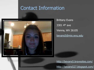 Contact Information

               Brittany Evans
               3301 4th ave
               Vienna, WV 26105

               bevans5@mix.wvu.edu




               http://bevans5.bravesites.com/
               http://bevans527.blogspot.com/
 